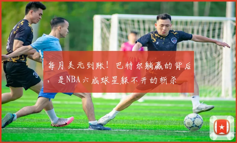 每月美元到账！巴特尔躺赢的背后，是NBA六成球星躲不开的斩杀