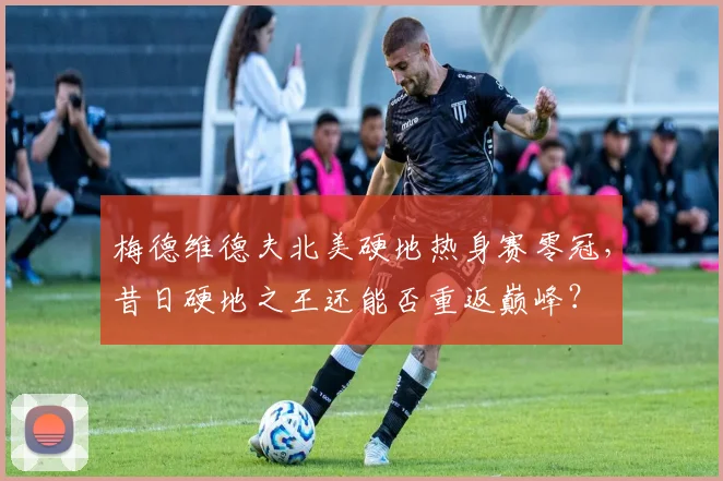 梅德维德夫北美硬地热身赛零冠，昔日硬地之王还能否重返巅峰？