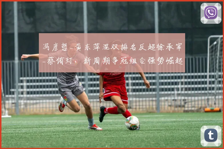 冯彦哲_黄东萍混双排名反超徐承宰_蔡侑玎，新周期争冠组合强势崛起