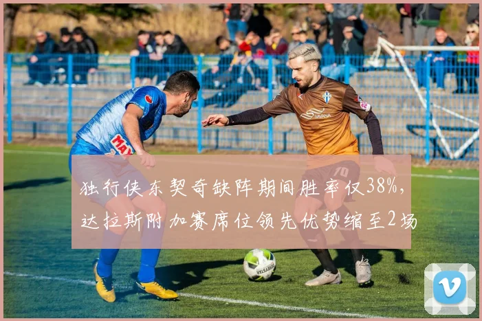 独行侠东契奇缺阵期间胜率仅38%，达拉斯附加赛席位领先优势缩至2场__br_